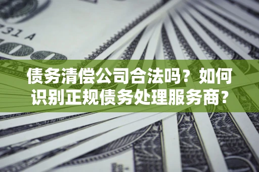 济南债务清偿公司合法吗？如何识别正规债务处理服务商？