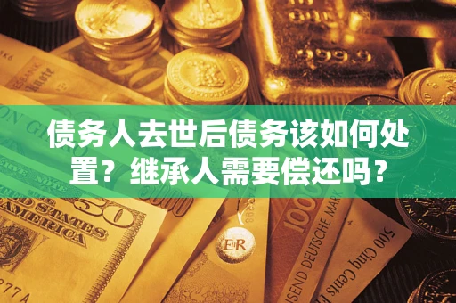 济南债务人去世后债务该如何处置？继承人需要偿还吗？