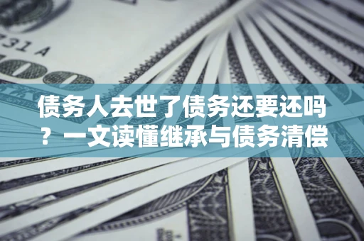 济南债务人去世了债务还要还吗？一文读懂继承与债务清偿
