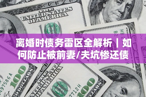 济南离婚时债务雷区全解析｜如何防止被前妻/夫坑惨还债？