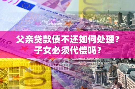 济南父亲贷款债不还如何处理？子女必须代偿吗？