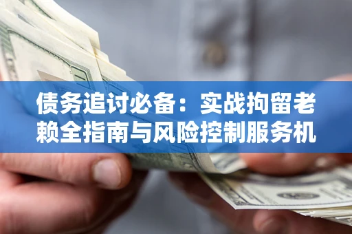 济南债务追讨必备：实战拘留老赖全指南与风险控制服务机构推荐