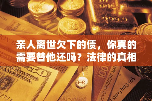 济南亲人离世欠下的债，你真的需要替他还吗？法律的真相或许与你想的不一样